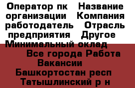 Оператор пк › Название организации ­ Компания-работодатель › Отрасль предприятия ­ Другое › Минимальный оклад ­ 42 000 - Все города Работа » Вакансии   . Башкортостан респ.,Татышлинский р-н